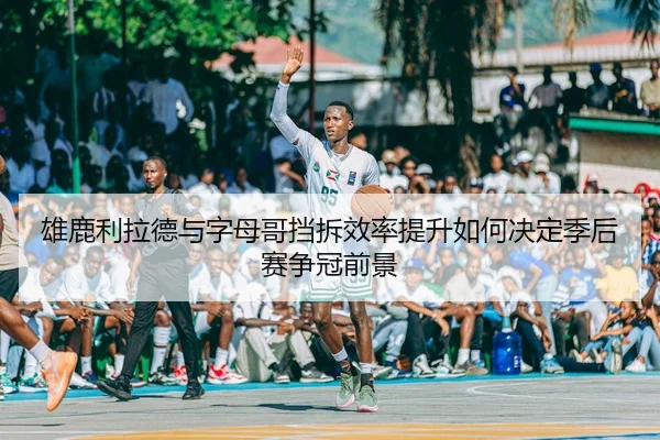 雄鹿利拉德与字母哥挡拆效率提升如何决定季后赛争冠前景