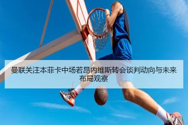 曼联关注本菲卡中场若昂内维斯转会谈判动向与未来布局观察
