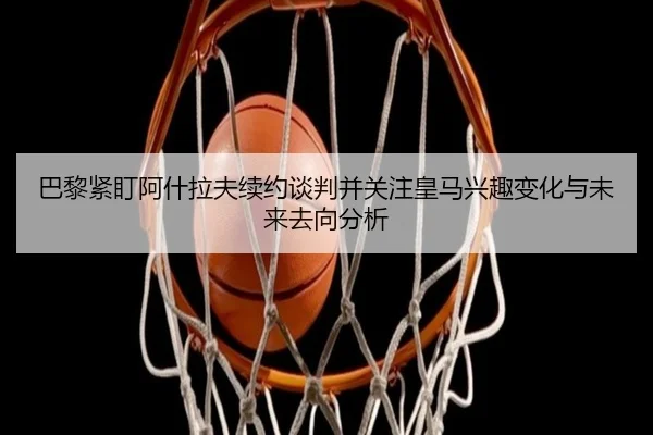 巴黎紧盯阿什拉夫续约谈判并关注皇马兴趣变化与未来去向分析